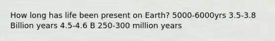 How long has life been present on Earth? 5000-6000yrs 3.5-3.8 Billion years 4.5-4.6 B 250-300 million years