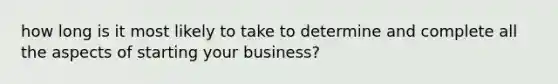 how long is it most likely to take to determine and complete all the aspects of starting your business?