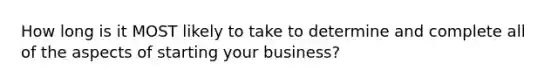 How long is it MOST likely to take to determine and complete all of the aspects of starting your business?