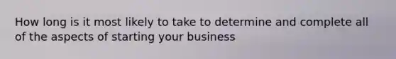 How long is it most likely to take to determine and complete all of the aspects of starting your business