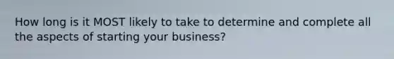 How long is it MOST likely to take to determine and complete all the aspects of starting your business?