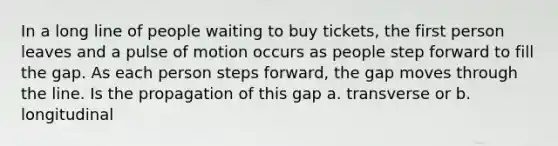 In a long line of people waiting to buy tickets, the first person leaves and a pulse of motion occurs as people step forward to fill the gap. As each person steps forward, the gap moves through the line. Is the propagation of this gap a. transverse or b. longitudinal