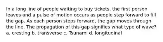 In a long line of people waiting to buy tickets, the first person leaves and a pulse of motion occurs as people step forward to fill the gap. As each person steps forward, the gap moves through the line. The propagation of this gap signifies what type of wave? a. cresting b. transverse c. Tsunami d. longitudinal