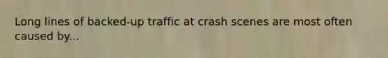 Long lines of backed-up traffic at crash scenes are most often caused by...