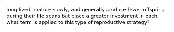 long lived, mature slowly, and generally produce fewer offspring during their life spans but place a greater investment in each. what term is applied to this type of reproductive strategy?