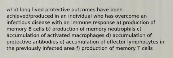 what long lived protective outcomes have been achieved/produced in an individual who has overcome an infectious disease with an immune response a) production of memory B cells b) production of memory neutrophils c) accumulation of activated macrophages d) accumulation of protective antibodies e) accumulation of effector lymphocytes in the previously infected area f) production of memory T cells