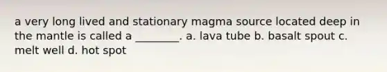 a very long lived and stationary magma source located deep in the mantle is called a ________. a. lava tube b. basalt spout c. melt well d. hot spot