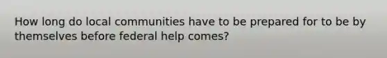 How long do local communities have to be prepared for to be by themselves before federal help comes?