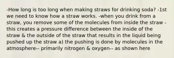 -How long is too long when making straws for drinking soda? -1st we need to know how a straw works. -when you drink from a straw, you remove some of the molecules from inside the straw -this creates a pressure difference between the inside of the straw & the outside of the straw that results in the liquid being pushed up the straw a) the pushing is done by molecules in the atmosphere-- primarily nitrogen & oxygen-- as shown here