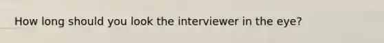 How long should you look the interviewer in the eye?