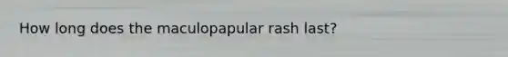 How long does the maculopapular rash last?