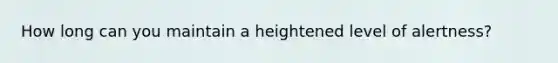 How long can you maintain a heightened level of alertness?