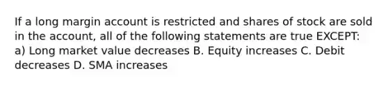 If a long margin account is restricted and shares of stock are sold in the account, all of the following statements are true EXCEPT: a) Long market value decreases B. Equity increases C. Debit decreases D. SMA increases