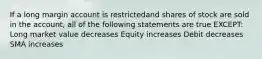 If a long margin account is restrictedand shares of stock are sold in the account, all of the following statements are true EXCEPT: Long market value decreases Equity increases Debit decreases SMA increases