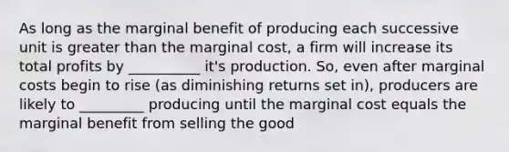 As long as the marginal benefit of producing each successive unit is greater than the marginal cost, a firm will increase its total profits by __________ it's production. So, even after marginal costs begin to rise (as diminishing returns set in), producers are likely to _________ producing until the marginal cost equals the marginal benefit from selling the good