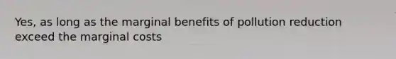 Yes, as long as the marginal benefits of pollution reduction exceed the marginal costs