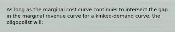 As long as the <a href='https://www.questionai.com/knowledge/k8jPqJqxj8-marginal-cost' class='anchor-knowledge'>marginal cost</a> curve continues to intersect the gap in the marginal revenue curve for a kinked-<a href='https://www.questionai.com/knowledge/ka2tUMvON2-demand-curve' class='anchor-knowledge'>demand curve</a>, the oligopolist will: