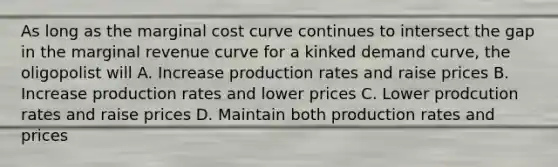 As long as the marginal cost curve continues to intersect the gap in the marginal revenue curve for a kinked demand curve, the oligopolist will A. Increase production rates and raise prices B. Increase production rates and lower prices C. Lower prodcution rates and raise prices D. Maintain both production rates and prices