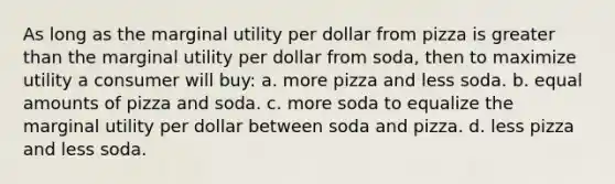 As long as the marginal utility per dollar from pizza is greater than the marginal utility per dollar from soda, then to maximize utility a consumer will buy: a. more pizza and less soda. b. equal amounts of pizza and soda. c. more soda to equalize the marginal utility per dollar between soda and pizza. d. less pizza and less soda.