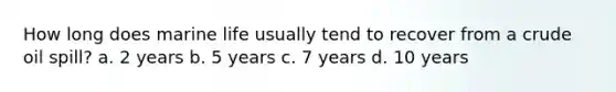 How long does marine life usually tend to recover from a crude oil spill? a. 2 years b. 5 years c. 7 years d. 10 years