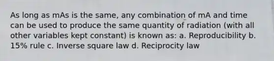 As long as mAs is the same, any combination of mA and time can be used to produce the same quantity of radiation (with all other variables kept constant) is known as: a. Reproducibility b. 15% rule c. Inverse square law d. Reciprocity law