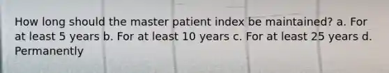 How long should the master patient index be maintained? a. For at least 5 years b. For at least 10 years c. For at least 25 years d. Permanently