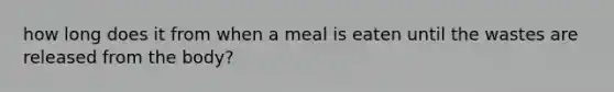 how long does it from when a meal is eaten until the wastes are released from the body?