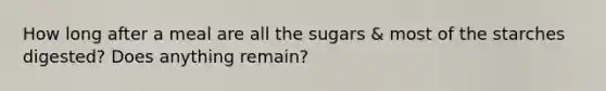 How long after a meal are all the sugars & most of the starches digested? Does anything remain?