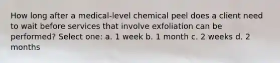 How long after a medical-level chemical peel does a client need to wait before services that involve exfoliation can be performed? Select one: a. 1 week b. 1 month c. 2 weeks d. 2 months