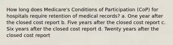 How long does Medicare's Conditions of Participation (CoP) for hospitals require retention of medical records? a. One year after the closed cost report b. Five years after the closed cost report c. Six years after the closed cost report d. Twenty years after the closed cost report