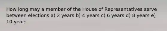 How long may a member of the House of Representatives serve between elections a) 2 years b) 4 years c) 6 years d) 8 years e) 10 years