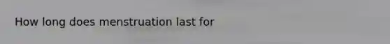 How long does menstruation last for