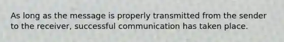 As long as the message is properly transmitted from the sender to the receiver, successful communication has taken place.