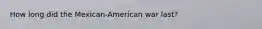 How long did the Mexican-American war last?