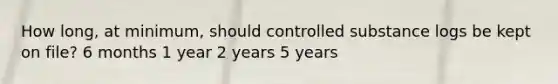 How long, at minimum, should controlled substance logs be kept on file? 6 months 1 year 2 years 5 years