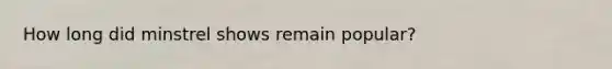How long did minstrel shows remain popular?