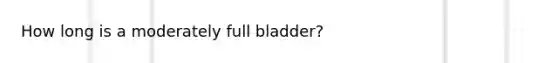 How long is a moderately full bladder?