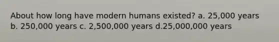 About how long have modern humans existed? a. 25,000 years b. 250,000 years c. 2,500,000 years d.25,000,000 years