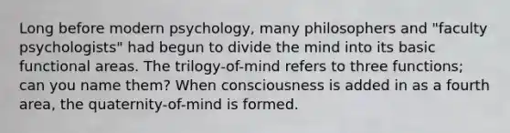 Long before modern psychology, many philosophers and "faculty psychologists" had begun to divide the mind into its basic functional areas. The trilogy-of-mind refers to three functions; can you name them? When consciousness is added in as a fourth area, the quaternity-of-mind is formed.