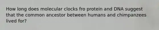 How long does molecular clocks fro protein and DNA suggest that the common ancestor between humans and chimpanzees lived for?