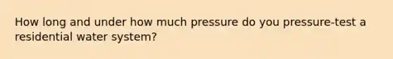 How long and under how much pressure do you pressure-test a residential water system?