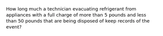 How long much a technician evacuating refrigerant from appliances with a full charge of more than 5 pounds and less than 50 pounds that are being disposed of keep records of the event?