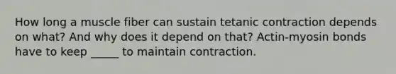 How long a muscle fiber can sustain tetanic contraction depends on what? And why does it depend on that? Actin-myosin bonds have to keep _____ to maintain contraction.