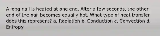 A long nail is heated at one end. After a few seconds, the other end of the nail becomes equally hot. What type of heat transfer does this represent? a. Radiation b. Conduction c. Convection d. Entropy