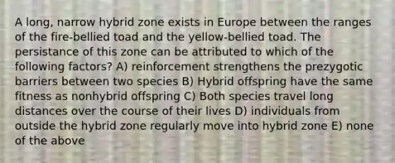 A long, narrow hybrid zone exists in Europe between the ranges of the fire-bellied toad and the yellow-bellied toad. The persistance of this zone can be attributed to which of the following factors? A) reinforcement strengthens the prezygotic barriers between two species B) Hybrid offspring have the same fitness as nonhybrid offspring C) Both species travel long distances over the course of their lives D) individuals from outside the hybrid zone regularly move into hybrid zone E) none of the above