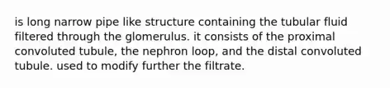 is long narrow pipe like structure containing the tubular fluid filtered through the glomerulus. it consists of the proximal convoluted tubule, the nephron loop, and the distal convoluted tubule. used to modify further the filtrate.