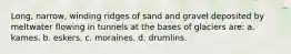 Long, narrow, winding ridges of sand and gravel deposited by meltwater flowing in tunnels at the bases of glaciers are: a. kames. b. eskers. c. moraines. d. drumlins.