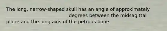 The long, narrow-shaped skull has an angle of approximately __________________________ degrees between the midsagittal plane and the long axis of the petrous bone.