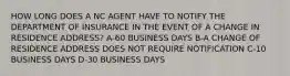 HOW LONG DOES A NC AGENT HAVE TO NOTIFY THE DEPARTMENT OF INSURANCE IN THE EVENT OF A CHANGE IN RESIDENCE ADDRESS? A-60 BUSINESS DAYS B-A CHANGE OF RESIDENCE ADDRESS DOES NOT REQUIRE NOTIFICATION C-10 BUSINESS DAYS D-30 BUSINESS DAYS