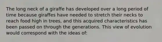 The long neck of a giraffe has developed over a long period of time because giraffes have needed to stretch their necks to reach food high in trees, and this acquired characteristics has been passed on through the generations. This view of evolution would correspond with the ideas of: